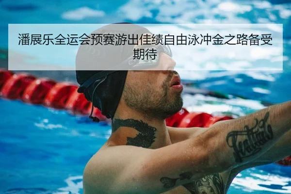 潘展乐全运会预赛游出佳绩自由泳冲金之路备受期待