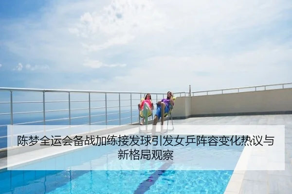 陈梦全运会备战加练接发球引发女乒阵容变化热议与新格局观察