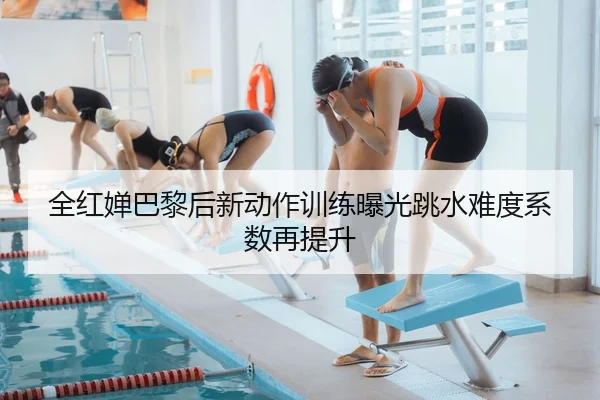 全红婵巴黎后新动作训练曝光跳水难度系数再提升